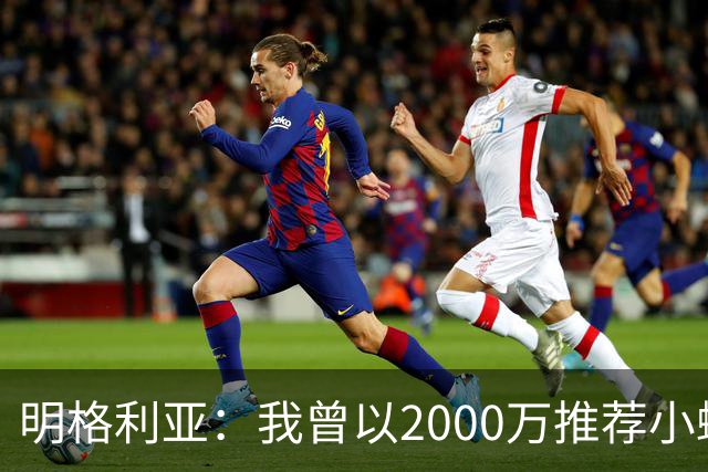 明格利亚：我曾以2000万推荐小蜘蛛，巴萨却花6000万签费兰